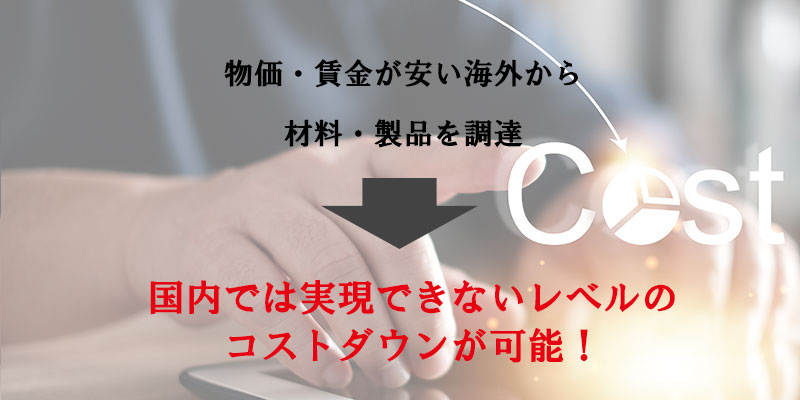 物価・賃金が安い海外から材料・製品を調達で日本では実現できないレベルのコストダウンが可能!